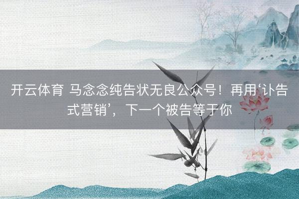 开云体育 马念念纯告状无良公众号！再用‘讣告式营销’，下一个被告等于你