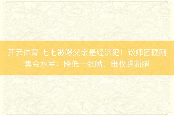 开云体育 七七被曝父亲是经济犯！讼师团硬刚集会水军：降低一张嘴，维权跑断腿