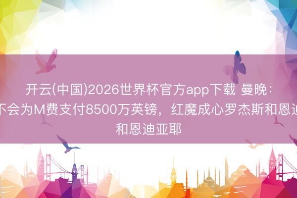 开云(中国)2026世界杯官方app下载 曼晚：曼联不会为M费支付8500万英镑，红魔成心罗杰斯和恩迪亚耶