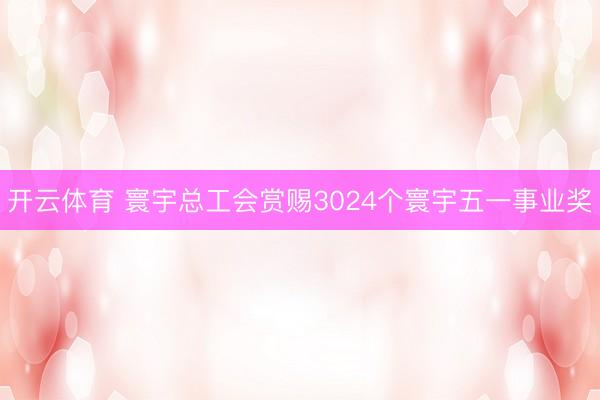 开云体育 寰宇总工会赏赐3024个寰宇五一事业奖
