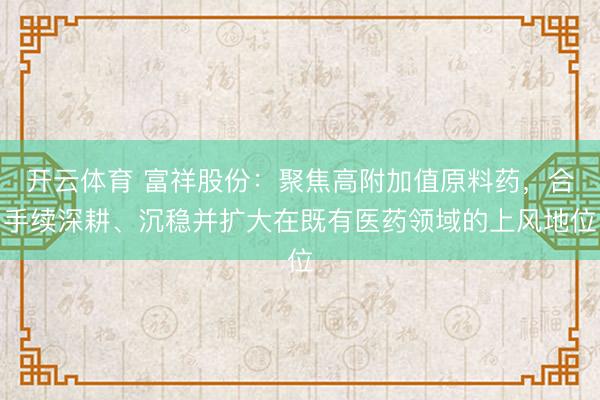 开云体育 富祥股份：聚焦高附加值原料药，合手续深耕、沉稳并扩大在既有医药领域的上风地位