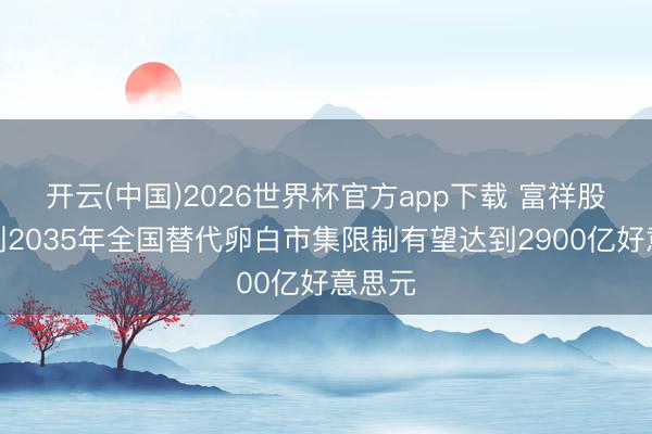 开云(中国)2026世界杯官方app下载 富祥股份：到2035年全国替代卵白市集限制有望达到2900亿好意思元