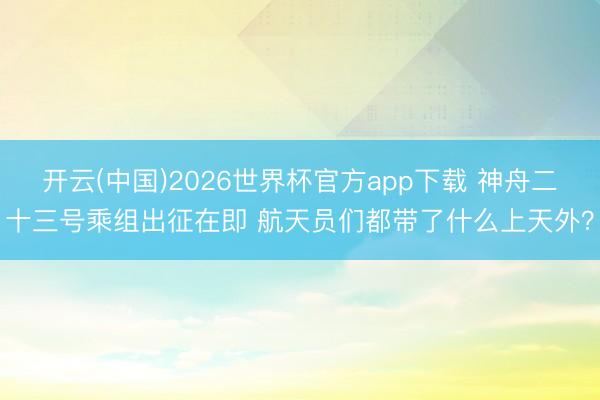 开云(中国)2026世界杯官方app下载 神舟二十三号乘组出征在即 航天员们都带了什么上天外？