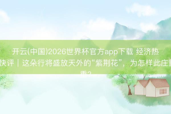 开云(中国)2026世界杯官方app下载 经济热门快评|这朵行将盛放天外的“紫荆花”,为怎样此庄重?