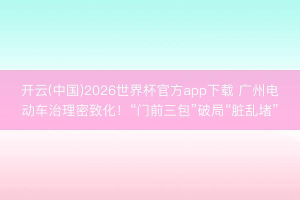 开云(中国)2026世界杯官方app下载 广州电动车治理密致化！“门前三包”破局“脏乱堵”