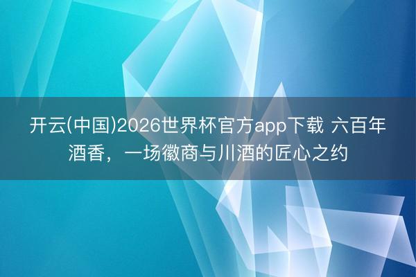 开云(中国)2026世界杯官方app下载 六百年酒香，一场徽商与川酒的匠心之约