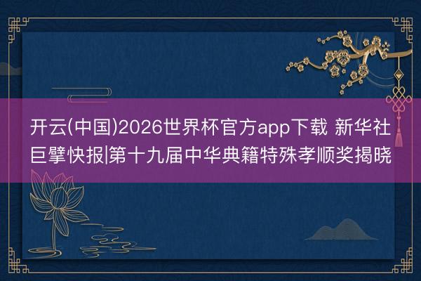 开云(中国)2026世界杯官方app下载 新华社巨擘快报|第十九届中华典籍特殊孝顺奖揭晓