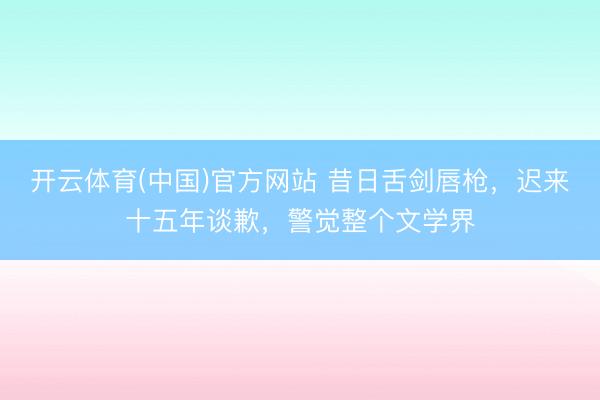 开云体育(中国)官方网站 昔日舌剑唇枪，迟来十五年谈歉，警觉整个文学界