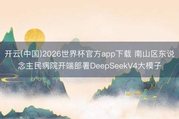 开云(中国)2026世界杯官方app下载 南山区东说念主民病院开端部署DeepSeekV4大模子