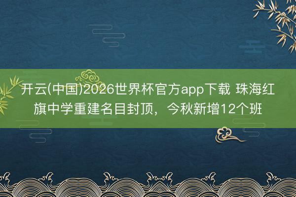 开云(中国)2026世界杯官方app下载 珠海红旗中学重建名目封顶，今秋新增12个班