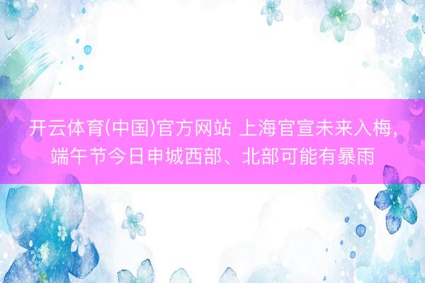 开云体育(中国)官方网站 上海官宣未来入梅，端午节今日申城西部、北部可能有暴雨