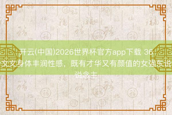 开云(中国)2026世界杯官方app下载 36岁于文文身体丰润性感,既有才华又有颜值的女强东说念主