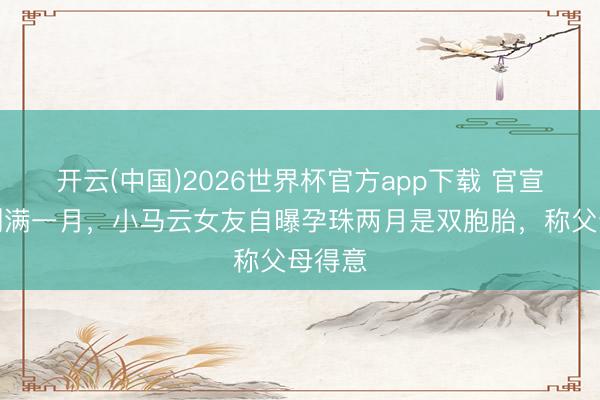 开云(中国)2026世界杯官方app下载 官宣恋情刚满一月,小马云女友自曝孕珠两月是双胞胎,称父母得意