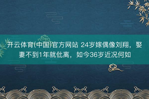 开云体育(中国)官方网站 24岁嫁偶像刘翔,娶妻不到1年就仳离,如今36岁近况何如
