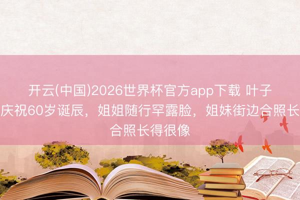 开云(中国)2026世界杯官方app下载 叶子楣放洋庆祝60岁诞辰,姐姐随行罕露脸,姐妹街边合照长得很像