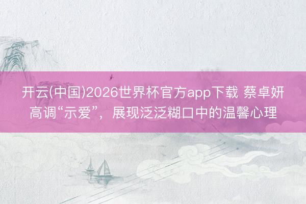 开云(中国)2026世界杯官方app下载 蔡卓妍高调“示爱”,展现泛泛糊口中的温馨心理